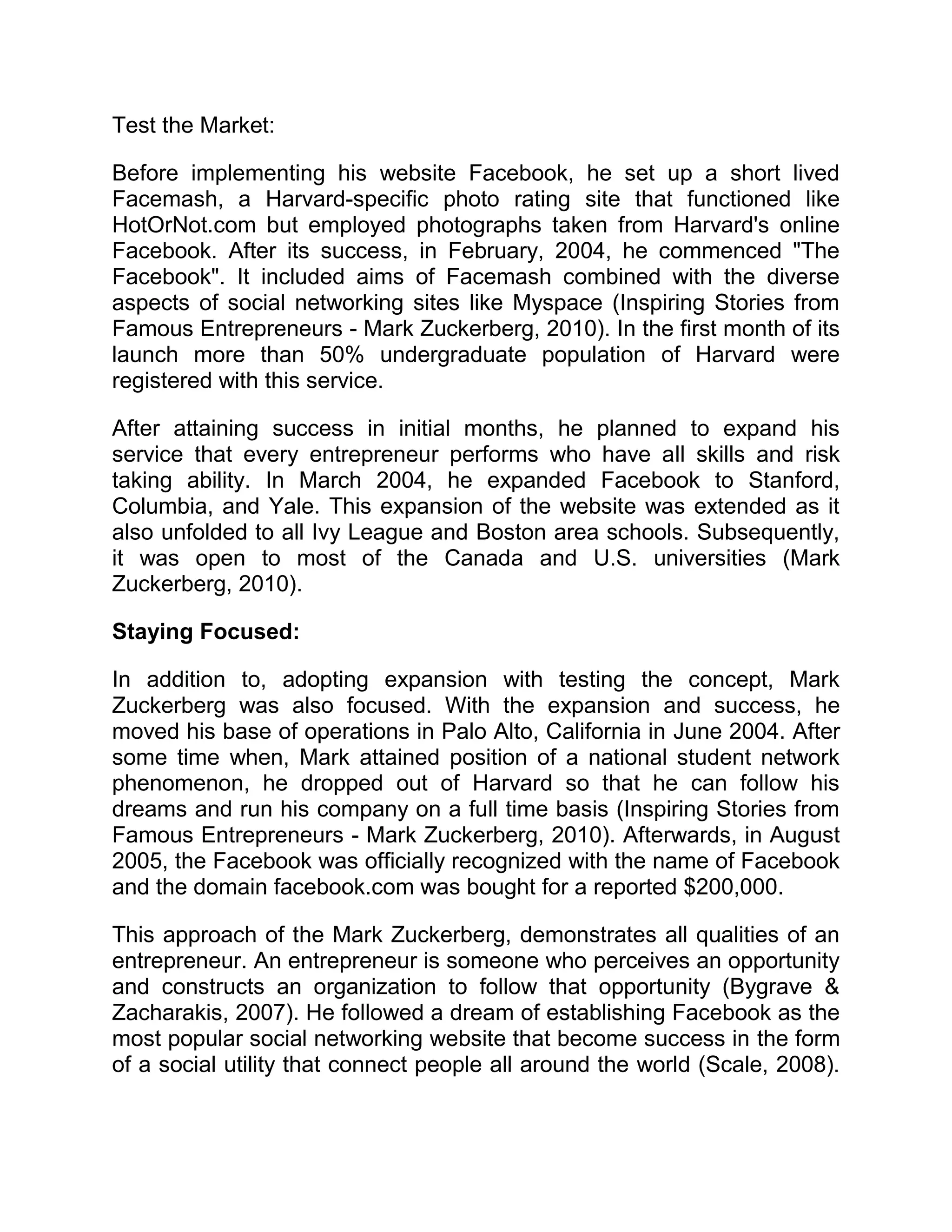 Test the Market:
Before implementing his website Facebook, he set up a short lived
Facemash, a Harvard-specific photo rating site that functioned like
HotOrNot.com but employed photographs taken from Harvard's online
Facebook. After its success, in February, 2004, he commenced "The
Facebook". It included aims of Facemash combined with the diverse
aspects of social networking sites like Myspace (Inspiring Stories from
Famous Entrepreneurs - Mark Zuckerberg, 2010). In the first month of its
launch more than 50% undergraduate population of Harvard were
registered with this service.
After attaining success in initial months, he planned to expand his
service that every entrepreneur performs who have all skills and risk
taking ability. In March 2004, he expanded Facebook to Stanford,
Columbia, and Yale. This expansion of the website was extended as it
also unfolded to all Ivy League and Boston area schools. Subsequently,
it was open to most of the Canada and U.S. universities (Mark
Zuckerberg, 2010).
Staying Focused:
In addition to, adopting expansion with testing the concept, Mark
Zuckerberg was also focused. With the expansion and success, he
moved his base of operations in Palo Alto, California in June 2004. After
some time when, Mark attained position of a national student network
phenomenon, he dropped out of Harvard so that he can follow his
dreams and run his company on a full time basis (Inspiring Stories from
Famous Entrepreneurs - Mark Zuckerberg, 2010). Afterwards, in August
2005, the Facebook was officially recognized with the name of Facebook
and the domain facebook.com was bought for a reported $200,000.
This approach of the Mark Zuckerberg, demonstrates all qualities of an
entrepreneur. An entrepreneur is someone who perceives an opportunity
and constructs an organization to follow that opportunity (Bygrave &
Zacharakis, 2007). He followed a dream of establishing Facebook as the
most popular social networking website that become success in the form
of a social utility that connect people all around the world (Scale, 2008).
 