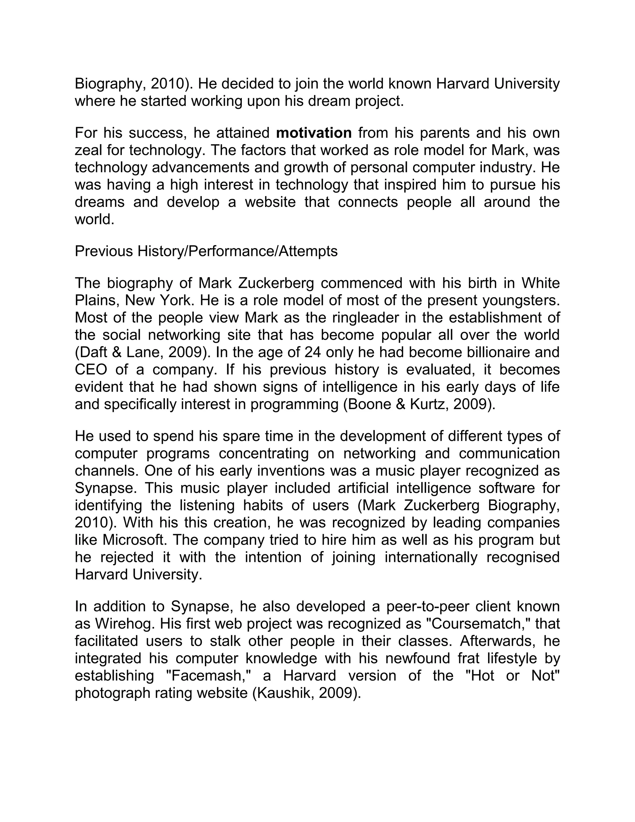 Biography, 2010). He decided to join the world known Harvard University
where he started working upon his dream project.
For his success, he attained motivation from his parents and his own
zeal for technology. The factors that worked as role model for Mark, was
technology advancements and growth of personal computer industry. He
was having a high interest in technology that inspired him to pursue his
dreams and develop a website that connects people all around the
world.
Previous History/Performance/Attempts
The biography of Mark Zuckerberg commenced with his birth in White
Plains, New York. He is a role model of most of the present youngsters.
Most of the people view Mark as the ringleader in the establishment of
the social networking site that has become popular all over the world
(Daft & Lane, 2009). In the age of 24 only he had become billionaire and
CEO of a company. If his previous history is evaluated, it becomes
evident that he had shown signs of intelligence in his early days of life
and specifically interest in programming (Boone & Kurtz, 2009).
He used to spend his spare time in the development of different types of
computer programs concentrating on networking and communication
channels. One of his early inventions was a music player recognized as
Synapse. This music player included artificial intelligence software for
identifying the listening habits of users (Mark Zuckerberg Biography,
2010). With his this creation, he was recognized by leading companies
like Microsoft. The company tried to hire him as well as his program but
he rejected it with the intention of joining internationally recognised
Harvard University.
In addition to Synapse, he also developed a peer-to-peer client known
as Wirehog. His first web project was recognized as "Coursematch," that
facilitated users to stalk other people in their classes. Afterwards, he
integrated his computer knowledge with his newfound frat lifestyle by
establishing "Facemash," a Harvard version of the "Hot or Not"
photograph rating website (Kaushik, 2009).
 