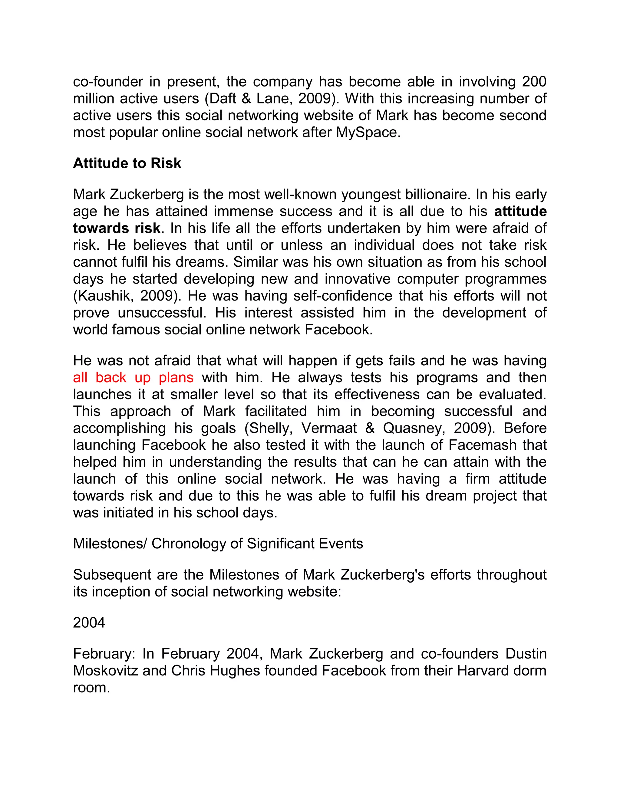 co-founder in present, the company has become able in involving 200
million active users (Daft & Lane, 2009). With this increasing number of
active users this social networking website of Mark has become second
most popular online social network after MySpace.
Attitude to Risk
Mark Zuckerberg is the most well-known youngest billionaire. In his early
age he has attained immense success and it is all due to his attitude
towards risk. In his life all the efforts undertaken by him were afraid of
risk. He believes that until or unless an individual does not take risk
cannot fulfil his dreams. Similar was his own situation as from his school
days he started developing new and innovative computer programmes
(Kaushik, 2009). He was having self-confidence that his efforts will not
prove unsuccessful. His interest assisted him in the development of
world famous social online network Facebook.
He was not afraid that what will happen if gets fails and he was having
all back up plans with him. He always tests his programs and then
launches it at smaller level so that its effectiveness can be evaluated.
This approach of Mark facilitated him in becoming successful and
accomplishing his goals (Shelly, Vermaat & Quasney, 2009). Before
launching Facebook he also tested it with the launch of Facemash that
helped him in understanding the results that can he can attain with the
launch of this online social network. He was having a firm attitude
towards risk and due to this he was able to fulfil his dream project that
was initiated in his school days.
Milestones/ Chronology of Significant Events
Subsequent are the Milestones of Mark Zuckerberg's efforts throughout
its inception of social networking website:
2004
February: In February 2004, Mark Zuckerberg and co-founders Dustin
Moskovitz and Chris Hughes founded Facebook from their Harvard dorm
room.
 