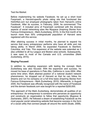Test the Market:
Before implementing his website Facebook, he set up a short lived
Facemash, a Harvard-specific photo rating site that functioned like
HotOrNot.com but employed photographs taken from Harvard's online
Facebook. After its success, in February, 2004, he commenced "The
Facebook". It included aims of Facemash combined with the diverse
aspects of social networking sites like Myspace (Inspiring Stories from
Famous Entrepreneurs - Mark Zuckerberg, 2010). In the first month of its
launch more than 50% undergraduate population of Harvard were
registered with this service.
After attaining success in initial months, he planned to expand his
service that every entrepreneur performs who have all skills and risk
taking ability. In March 2004, he expanded Facebook to Stanford,
Columbia, and Yale. This expansion of the website was extended as it
also unfolded to all Ivy League and Boston area schools. Subsequently,
it was open to most of the Canada and U.S. universities (Mark
Zuckerberg, 2010).
Staying Focused:
In addition to, adopting expansion with testing the concept, Mark
Zuckerberg was also focused. With the expansion and success, he
moved his base of operations in Palo Alto, California in June 2004. After
some time when, Mark attained position of a national student network
phenomenon, he dropped out of Harvard so that he can follow his
dreams and run his company on a full time basis (Inspiring Stories from
Famous Entrepreneurs - Mark Zuckerberg, 2010). Afterwards, in August
2005, the Facebook was officially recognized with the name of Facebook
and the domain facebook.com was bought for a reported $200,000.
This approach of the Mark Zuckerberg, demonstrates all qualities of an
entrepreneur. An entrepreneur is someone who perceives an opportunity
and constructs an organization to follow that opportunity (Bygrave &
Zacharakis, 2007). He followed a dream of establishing Facebook as the
most popular social networking website that become success in the form
of a social utility that connect people all around the world (Scale, 2008).
 