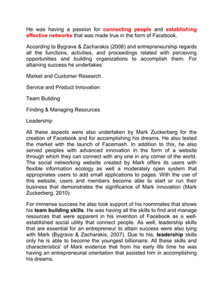He was having a passion for connecting people and establishing
effective networks that was made true in the form of Facebook.
According to Bygrave & Zacharakis (2008) and entrepreneurship regards
all the functions, activities, and proceedings related with perceiving
opportunities and building organizations to accomplish them. For
attaining success he undertakes:
Market and Customer Research
Service and Product Innovation
Team Building
Finding & Managing Resources
Leadership
All these aspects were also undertaken by Mark Zuckerberg for the
creation of Facebook and for accomplishing his dreams. He also tested
the market with the launch of Facemash. In addition to this, he also
served peoples with advanced innovation in the form of a website
through which they can connect with any one in any corner of the world.
The social networking website created by Mark offers its users with
flexible information ecology as well a moderately open system that
appropriates users to add small applications to pages. With the use of
this website, users and members become able to start or run their
business that demonstrates the significance of Mark innovation (Mark
Zuckerberg, 2010).
For immense success he also took support of his roommates that shows
his team building skills. He was having all the skills to find and manage
resources that were apparent in his invention of Facebook as a well-
established social utility that connect people. As well, leadership skills
that are essential for an entrepreneur to attain success were also lying
with Mark (Bygrave & Zacharakis, 2007). Due to his, leadership skills
only he is able to become the youngest billionaire. All these skills and
characteristics' of Mark evidence that from his early life time he was
having an entrepreneurial orientation that assisted him in accomplishing
his dreams.
 