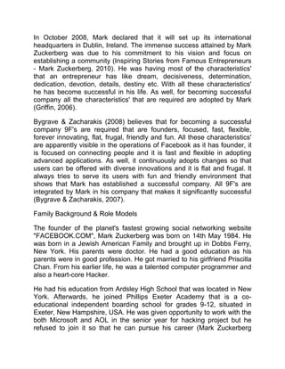 In October 2008, Mark declared that it will set up its international
headquarters in Dublin, Ireland. The immense success attained by Mark
Zuckerberg was due to his commitment to his vision and focus on
establishing a community (Inspiring Stories from Famous Entrepreneurs
- Mark Zuckerberg, 2010). He was having most of the characteristics'
that an entrepreneur has like dream, decisiveness, determination,
dedication, devotion, details, destiny etc. With all these characteristics'
he has become successful in his life. As well, for becoming successful
company all the characteristics' that are required are adopted by Mark
(Griffin, 2006).
Bygrave & Zacharakis (2008) believes that for becoming a successful
company 9F's are required that are founders, focused, fast, flexible,
forever innovating, flat, frugal, friendly and fun. All these characteristics'
are apparently visible in the operations of Facebook as it has founder, it
is focused on connecting people and it is fast and flexible in adopting
advanced applications. As well, it continuously adopts changes so that
users can be offered with diverse innovations and it is flat and frugal. It
always tries to serve its users with fun and friendly environment that
shows that Mark has established a successful company. All 9F's are
integrated by Mark in his company that makes it significantly successful
(Bygrave & Zacharakis, 2007).
Family Background & Role Models
The founder of the planet's fastest growing social networking website
"FACEBOOK.COM", Mark Zuckerberg was born on 14th May 1984. He
was born in a Jewish American Family and brought up in Dobbs Ferry,
New York. His parents were doctor. He had a good education as his
parents were in good profession. He got married to his girlfriend Priscilla
Chan. From his earlier life, he was a talented computer programmer and
also a heart-core Hacker.
He had his education from Ardsley High School that was located in New
York. Afterwards, he joined Phillips Exeter Academy that is a co-
educational independent boarding school for grades 9-12, situated in
Exeter, New Hampshire, USA. He was given opportunity to work with the
both Microsoft and AOL in the senior year for hacking project but he
refused to join it so that he can pursue his career (Mark Zuckerberg
 