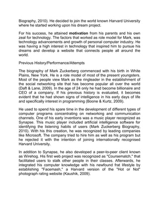 Biography, 2010). He decided to join the world known Harvard University
where he started working upon his dream project.
For his success, he attained motivation from his parents and his own
zeal for technology. The factors that worked as role model for Mark, was
technology advancements and growth of personal computer industry. He
was having a high interest in technology that inspired him to pursue his
dreams and develop a website that connects people all around the
world.
Previous History/Performance/Attempts
The biography of Mark Zuckerberg commenced with his birth in White
Plains, New York. He is a role model of most of the present youngsters.
Most of the people view Mark as the ringleader in the establishment of
the social networking site that has become popular all over the world
(Daft & Lane, 2009). In the age of 24 only he had become billionaire and
CEO of a company. If his previous history is evaluated, it becomes
evident that he had shown signs of intelligence in his early days of life
and specifically interest in programming (Boone & Kurtz, 2009).
He used to spend his spare time in the development of different types of
computer programs concentrating on networking and communication
channels. One of his early inventions was a music player recognized as
Synapse. This music player included artificial intelligence software for
identifying the listening habits of users (Mark Zuckerberg Biography,
2010). With his this creation, he was recognized by leading companies
like Microsoft. The company tried to hire him as well as his program but
he rejected it with the intention of joining internationally recognised
Harvard University.
In addition to Synapse, he also developed a peer-to-peer client known
as Wirehog. His first web project was recognized as "Coursematch," that
facilitated users to stalk other people in their classes. Afterwards, he
integrated his computer knowledge with his newfound frat lifestyle by
establishing "Facemash," a Harvard version of the "Hot or Not"
photograph rating website (Kaushik, 2009).
 