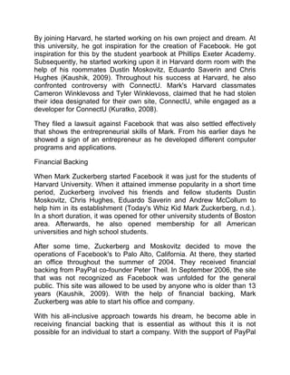 By joining Harvard, he started working on his own project and dream. At
this university, he got inspiration for the creation of Facebook. He got
inspiration for this by the student yearbook at Phillips Exeter Academy.
Subsequently, he started working upon it in Harvard dorm room with the
help of his roommates Dustin Moskovitz, Eduardo Saverin and Chris
Hughes (Kaushik, 2009). Throughout his success at Harvard, he also
confronted controversy with ConnectU. Mark's Harvard classmates
Cameron Winklevoss and Tyler Winklevoss, claimed that he had stolen
their idea designated for their own site, ConnectU, while engaged as a
developer for ConnectU (Kuratko, 2008).
They filed a lawsuit against Facebook that was also settled effectively
that shows the entrepreneurial skills of Mark. From his earlier days he
showed a sign of an entrepreneur as he developed different computer
programs and applications.
Financial Backing
When Mark Zuckerberg started Facebook it was just for the students of
Harvard University. When it attained immense popularity in a short time
period, Zuckerberg involved his friends and fellow students Dustin
Moskovitz, Chris Hughes, Eduardo Saverin and Andrew McCollum to
help him in its establishment (Today's Whiz Kid Mark Zuckerberg, n.d.).
In a short duration, it was opened for other university students of Boston
area. Afterwards, he also opened membership for all American
universities and high school students.
After some time, Zuckerberg and Moskovitz decided to move the
operations of Facebook's to Palo Alto, California. At there, they started
an office throughout the summer of 2004. They received financial
backing from PayPal co-founder Peter Theil. In September 2006, the site
that was not recognized as Facebook was unfolded for the general
public. This site was allowed to be used by anyone who is older than 13
years (Kaushik, 2009). With the help of financial backing, Mark
Zuckerberg was able to start his office and company.
With his all-inclusive approach towards his dream, he become able in
receiving financial backing that is essential as without this it is not
possible for an individual to start a company. With the support of PayPal
 