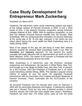Case Study Development for
Entrepreneur Mark Zuckerberg
Published: 23, March 2015
Facebook, the well-known online social networking website was begun
at the college campus of Harvard University in 2004. In just a short
period of time, it has attained immense recognition among American
colleges (Keenan & Shiri, 2009). With its explosive recognition, no one
else has attained immense financial benefits than the founder, Mark
Zuckerberg. With his entrepreneurship orientation he became billionaire
at the young age of 23. At this age, everyone in the world can only
dream about having this much wealth but Mark Zuckerberg have it in
reality (Woog, 2009).
Most of the people of this age are still trying to make their ultimate
direction towards life whereas Mark Zuckerberg made it true. With his
innovative and visionary approach, he has become the world's
youngest self-made billionaire with an approximated net worth of US $ 4
billion (Mezrich, 2010). The reason of his success is Facebook that had
attained immense popularity all over the world.
Mark Zuckerberg is a twenty-four year old American computer
programmer and entrepreneur. He was born in White Plains, New York,
and brought up in the village of Dobbs Ferry, also New York. In present,
he is the Founder, CEO and President of Facebook that is an online
social networking website (Woog, 2009). This website is popular among
millions of people all over the world. He originated Facebook
phenomenon with his roommates Chris Hughes and Dustin Moskovitz at
Harvard University. These roommates are the Co-Founders of the
company.
He launched Facebook from his Harvard dorm room on February 4,
2004 with his roommates Moskovitz and Hughes. In starting this website
was just a 'Harvard Thing' but very soon it attained success in almost
forty-five schools and more and more people were using it. Nowadays,
Facebook has more than 175 million active users all over the world
 