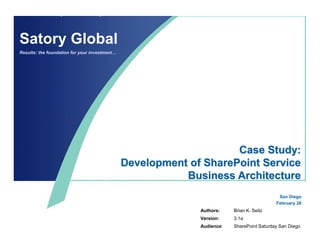 Satory Global
Results: the foundation for your investment…




                                                                    Case Study:
                                               Development of SharePoint Service
                                                          Business Architecture
                                                                                            San Diego
                                                                                           February 28
                                                             Authors:    Brian K. Seitz
                                                             Version:    3.1a
                                                             Audience:   SharePoint Saturday San Diego
 