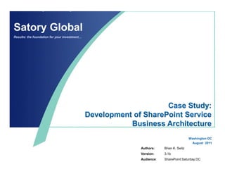 Satory Global
Results: the foundation for your investment…




                                                                    Case Study:
                                               Development of SharePoint Service
                                                          Business Architecture
                                                                                          Washington DC
                                                                                            August 2011
                                                             Authors:    Brian K. Seitz
                                                             Version:    3.1b
                                                             Audience:   SharePoint Saturday DC
 