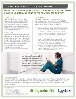 CASE STUDY: STAFF SUPPORT DURING COVID-19
THE PROBLEM:
When COVID-19 hit, Lovelace Health
System in New Mexico realized that its
ability to effectively communicate with all
of its staff was insufficient to handle the
ever-changing and updating guidelines
being issued by federal, state, local, and
even corporate authorities.
LOVELACE HEALTH SYSTEM USES DIALOG HEALTH TO COMMUNICATE
COVID-19 UPDATES AND SEND SUPPORT MESSAGES TO STAFF
THE RESULTS:
The Dialog Health platform allowed Lovelace to
communicate quickly and efficiently to nearly 3,600
employees. Between March 15 and March 31, Lovelace
sent more than 46,000 messages, such as:
THE SOLUTION:
Lovelace decided to deploy two-way text
messaging so all employees could receive
timely messages with relevant updates on
their phones. The two-way texting platform
provided leadership with the ability to send
messages with updates, inspirational
quotes, and reminders about key
employee resources, such as the
system's employee assistance program.
THE CONCLUSION:
The Dialog Health two-way mobile messaging platform has proven to be an efficient and cost-effective way
to communicate with all staff who have a mobile phone and chose to remain opted in for texting. Lovelace
continues to use the platform daily and is exploring ways to further leverage text messaging for staff
communications.
• Lovelace: As we enter another week of challenges during this crisis,
we encourage you to take this opportunity to embrace the time with
your family and loved ones, to find ways to help others and take
time for yourself, knowing that we will get through this period.
• Lovelace: Be sure to review the updated PPE guidelines in light of
COVID-19 with your manager to ensure you have appropriate
protection at work.
• Lovelace: During the COVID-19 pandemic, it's important to clean
commonly touched surfaces, such as your cell phone's screen.
Apple, Google and others are recommending the use of 70%
isopropyl alcohol wipes or Clorox Disinfecting Wipes. PLEASE
check with your manufacturer for specific instructions.
• Lovelace: Looking for a way to help your fellow New Mexicans?
Give blood at our drive in the parking lot behind Lovelace Women's
Hospital on Thursday, July 2, from 10 a.m. - 2 p.m., at 101
Hospital Loop. Call 505.246.XXXX for info.
To learn more:
Visit: DialogHealth.com
Text: 615-429-4252
Email: brandon@dialoghealth.com
 