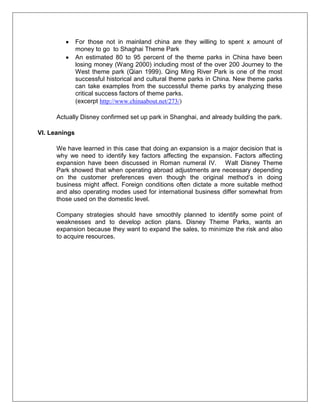 For those not in mainland china are they willing to spent x amount of
money to go to Shaghai Theme Park
An estimated 80 to 95 percent of the theme parks in China have been
losing money (Wang 2000) including most of the over 200 Journey to the
West theme park (Qian 1999). Qing Ming River Park is one of the most
successful historical and cultural theme parks in China. New theme parks
can take examples from the successful theme parks by analyzing these
critical success factors of theme parks.
(excerpt http://www.chinaabout.net/273/)
Actually Disney confirmed set up park in Shanghai, and already building the park.
VI. Leanings
We have learned in this case that doing an expansion is a major decision that is
why we need to identify key factors affecting the expansion. Factors affecting
expansion have been discussed in Roman numeral IV. Walt Disney Theme
Park showed that when operating abroad adjustments are necessary depending
on the customer preferences even though the original method’s in doing
business might affect. Foreign conditions often dictate a more suitable method
and also operating modes used for international business differ somewhat from
those used on the domestic level.
Company strategies should have smoothly planned to identify some point of
weaknesses and to develop action plans. Disney Theme Parks, wants an
expansion because they want to expand the sales, to minimize the risk and also
to acquire resources.
 