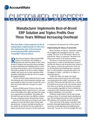 ®


AccountMate



CUSTOMER SUCCESS
        Manufacturer Implements Best-of-Breed
         ERP Solution and Triples Profits Over
       Three Years Without Increasing Overhead
Dixie Iron Works, a tools manufacturer for the oil          in emergencies and reputation for excellent quality.
mining industry, tripled its profits over three years
                                                            Implementing the theory of constraints
after implementing a best-of-breed enterprise
                                                                Dixie’s President, Joe Merritt, realized his company
resources planning (ERP) solution based on
                                                            was struggling with managing its resources. Upon
AccountMate® financial software.                            reading “The Goal” by Dr. Eli Goldratt, Merritt real-
                                                            ized that the “theory of constraints” described in the
         ather than purchasing a single integrated ERP      book was the answer to his business’ problem.

R        solution, Gerard Danos, Vice President of
         Operations for Dixie Iron Works in Alice, Texas,
decided to integrate three powerful software packages:
                                                                The theory of constraints describes a manufactur-
                                                            ing operation as a chain of interdependent resources
                                                            and that the elements with the greatest load, relative to
an advanced planning and scheduling system, a manu-         their capacity, constrain the performance of the oth-
facturing execution system, and an accounting system.       ers. By identifying and scheduling those constraints
This made it possible for the firm to obtain complete       first, it is often possible to dramatically improve the
visibility and control over its entire operations while     throughput of a plant - with little or no impact on
spending considerably less than the cost of a compara-      operating expenses.
ble integrated solution.                                        At that time, Dixie was using a host-based
    The best-of-breed solution allowed the firm to iden-    manufacturing execution system and a DOS-based
tify bottlenecks and to find inexpensive solutions, mak-    accounting system that couldn’t communicate with
ing it possible for them to increase revenues 20% over a    each other. This meant that data had to be re-entered
three-year period while their costs grew at a much          by hand from one system to the next and that reports
lower rate.                                                 were often out of date by the time they were printed.
    Because oil fields operate 24 hours a day, when         It was essentially impossible for Dixie to identify the
something breaks, Dixie’s customers put in a call, some-    constraints in their manufacturing system – much less
times in the middle of the night, and expect the compa-     to adjust scheduling to overcome them.
ny to respond almost immediately. The problem the               So Merritt charged Danos with the task of imple-
firm had in the past was that it was difficult to balance   menting a theory of constraints-based scheduling sys-
the many competing customer demands that it faced.          tem. The first thing Danos did was look at integrated
    Each time the firm took on an emergency job, it had     ERP solutions, but he quickly ran into problems.
a tendency to move the delivery dates of many other             “First of all, none of the systems I was able to find
jobs backwards. Inventory was high and profits were         provided a thorough implementation of the theory of
low, despite the fact that the firm was usually able to     constraints in their planning and scheduling system,”
obtain a premium price because of its fast turnaround       Danos said. “Second, the cost of the packages that came
 