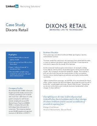 Recruiting Solutions
Case Study
Dixons Retail
Company Profile
Dixons Retail (LSE: DXNS) is Europe’s
largest specialist retailer and services
company, operating in 26 countries
with more than 1,200 stores. It is the
parent company for well-known
brands including Currys and PC
World, Dixons Travel and KNOW-
HOW, a company that provides
technology help and support to
consumers. The company employs
around 38,000 people and reported
revenues of £8 billion in 2010/112
.
Business Situation
Three years ago, recruitment at Dixons Retail was largely a reactive,
administrative function.
The team waited for vacancies to be approved, then advertised the posts
or went to external recruitment agencies to fill them. It was expensive
and slow to respond to the needs of the business.
As the company’s business grew and evolved – for example, adding
home delivery centres and an expanded support and services business
model – the company’s recruitment needed to change. This required a
shift onto the front foot and the transformation of their recruitment
function into an internal agency proactively sourcing the best possible
candidates.
“When I started three years ago, we did 95% of our recruitment [for head
office, contact centres and store managers] using agencies and now we’re
below 4%,” says Bridget Hutchinson, Head of Recruitment. “Everything
we do now is directly sourced. LinkedIn has been fundamental to that
change. It’s been brilliant.”
Highlights
• Dixons Retail shifts to internal
agency model
• Cuts agency use from 95% to 4% in
three years
• Saves “millions of pounds” in
recruitment fees
• Recruited 300+ people using
LinkedIn for call centre, HQ and
senior retail positions
Everything we do now is directly sourced.
LinkedIn has been fundamental to that change.
It’s been brilliant and it’s saved us millions of
pounds in agency fees.”
Bridget Hutchinson
Head of Recruitment, Dixons Retail
“
 