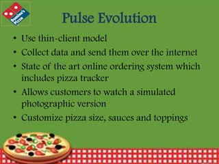 Pulse Evolution
• Use thin-client model
• Collect data and send them over the internet
• State of the art online ordering system which
includes pizza tracker
• Allows customers to watch a simulated
photographic version
• Customize pizza size, sauces and toppings

12/30/2013

11

 