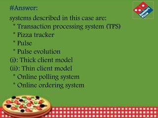 #Answer:
systems described in this case are:
* Transaction processing system (TPS)
* Pizza tracker
* Pulse
* Pulse evolution
(i): Thick client model
(ii): Thin client model
* Online polling system
* Online ordering system

12/30/2013

16

 
