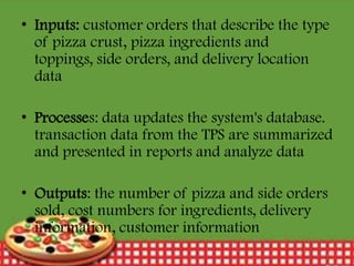 • Inputs: customer orders that describe the type
of pizza crust, pizza ingredients and
toppings, side orders, and delivery location
data
• Processes: data updates the system's database.
transaction data from the TPS are summarized
and presented in reports and analyze data
• Outputs: the number of pizza and side orders
sold, cost numbers for ingredients, delivery
information, customer information
12/30/2013

17

 