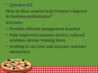 • Question #2:
How do these systems help Domino’s improve
its business performance?
#Answer:
• Provides efficient management function
• Pulse improved customer service, reduced
mistakes, shorter training times
• working to cut costs and increase customer
satisfaction.

12/30/2013

18

 