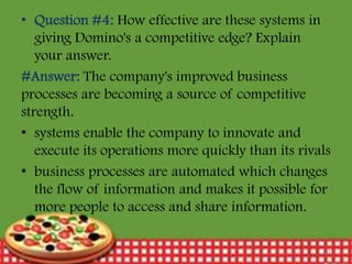 • Question #4: How effective are these systems in
giving Domino's a competitive edge? Explain
your answer.
#Answer: The company's improved business
processes are becoming a source of competitive
strength.
• systems enable the company to innovate and
execute its operations more quickly than its rivals
• business processes are automated which changes
the flow of information and makes it possible for
more people to access and share information.
12/30/2013

21

 