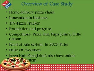 Overview of Case Study
•
•
•
•
•

Home delivery pizza chain
Innovation in business
TPS-Pizza Tracker
Foundation and progress
Competitors- Pizza Hut, Papa John’s, Little
Caesar
• Point of sale system, In 2003 Pulse
• Pulse Of evolution
• Pizza Hut, Papa John’s also have online
ordering system
12/30/2013

4

 