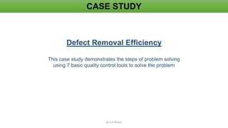 CASE STUDY
Defect Removal Efficiency
This case study demonstrates the steps of problem solving
using 7 basic quality control tools to solve the problem
By Arti Bhatia
 