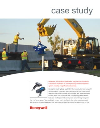 Honeywell and Dynamic Systems Inc. help Herzog Contracting
Corporation implement an industry-leading asset management
system, resulting in significant cost savings.
Herzog Contracting Corp. is a $400 million construction company with
various projects, crews and sites nationwide. As most crews report
directly to the construction site each morning, and not a centralized
location, there was traditionally little to no tracking of the different
tools and small equipment used by each crew. Herzog recognized
that the “honor system” was resulting in a major loss in profitability due to the costs associated
with replacing tools and equipment that went missing. When Herzog won a new contract for the
case study
 
