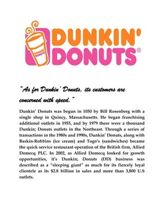“As for Dunkin’ Donuts, its customers are
concerned with speed.”
Dunkin’ Donuts was begun in 1050 by Bill Rosenberg with a
single shop in Quincy, Massachusetts. He began franchising
additional outlets in 1955, and by 1979 there were a thousand
Dunkin; Donuts outlets in the Northeast. Through a series of
transactions in the 1980s and 1990s, Dunkin’ Donuts, along with
Baskin-Robbins (ice cream) and Togo’s (sandwiches) became
the quick service restaurant operation of the British firm, Allied
Domecq PLC. In 2002, as Allied Domecq looked for growth
opportunities, it’s Dunkin; Donuts (DD) business was
described as a “sleeping giant” as much for its fiercely loyal
clientele as its $2.8 billion in sales and more than 3,800 U.S
outlets.
 