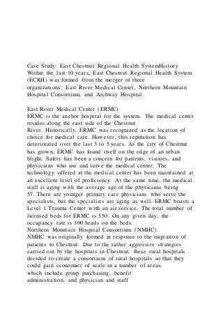 Case Study: East Chestnut Regional Health SystemHistory
Within the last 10 years, East Chestnut Regional Health System
(ECRH) was formed from the merger of three
organizations: East River Medical Center, Northern Mountain
Hospital Consortium, and Archway Hospital.
East River Medical Center (ERMC)
ERMC is the anchor hospital for the system. The medical center
resides along the east side of the Chestnut
River. Historically, ERMC was recognized as the location of
choice for medical care. However, this reputation has
deteriorated over the last 3 to 5 years. As the city of Chestnut
has grown, ERMC has found itself on the edge of an urban
blight. Safety has been a concern for patients, visitors, and
physicians who use and serve the medical center. The
technology offered at the medical center has been maintained at
an excellent level of proficiency. At the same time, the medical
staff is aging with the average age of the physicians being
57. There are younger primary care physicians who serve the
specialists, but the specialists are aging as well. ERMC boasts a
Level 1 Trauma Center with an air service. The total number of
licensed beds for ERMC is 550. On any given day, the
occupancy rate is 300 heads on the beds.
Northern Mountain Hospital Consortium (NMHC)
NMHC was originally formed in response to the migration of
patients to Chestnut. Due to the rather aggressive strategies
carried out by the hospitals in Chestnut, these rural hospitals
decided to create a consortium of rural hospitals so that they
could gain economies of scale in a number of areas,
which include group purchasing, benefit
administration, and physician and staff
 