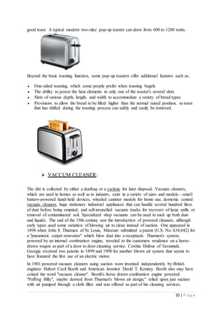10 | P a g e
good toast. A typical modern two-slice pop-up toaster can draw from 600 to 1200 watts.
Beyond the basic toasting function, some pop-up toasters offer additional features such as:
 One-sided toasting, which some people prefer when toasting bagels
 The ability to power the heat elements in only one of the toaster's several slots
 Slots of various depth, length, and width to accommodate a variety of bread types
 Provisions to allow the bread to be lifted higher than the normal raised position, so toast
that has shifted during the toasting process can safely and easily be removed.
 VACCUM CLEANER:
The dirt is collected by either a dustbag or a cyclone for later disposal. Vacuum cleaners,
which are used in homes as well as in industry, exist in a variety of sizes and models—small
battery-powered hand-held devices, wheeled canister models for home use, domestic central
vacuum cleaners, huge stationary industrial appliances that can handle several hundred litres
of dust before being emptied, and self-propelled vacuum trucks for recovery of large spills or
removal of contaminated soil. Specialized shop vacuums can be used to suck up both dust
and liquids. The end of the 19th century saw the introduction of powered cleaners, although
early types used some variation of blowing air to clean instead of suction. One appeared in
1898 when John S. Thurman of St. Louis, Missouri submitted a patent (U.S. No. 634,042) for
a "pneumatic carpet renovator" which blew dust into a receptacle. Thurman's system,
powered by an internal combustion engine, traveled to the customers residence on a horse-
drawn wagon as part of a door to door cleaning service. Corrine Dufour of Savannah,
Georgia received two patents in 1899 and 1900 for another blown air system that seems to
have featured the first use of an electric motor.
In 1901 powered vacuum cleaners using suction were invented independently by British
engineer Hubert Cecil Booth and American inventor David T. Kenney. Booth also may have
coined the word "vacuum cleaner". Booth's horse drawn combustion engine powered
"Puffing Billy", maybe derived from Thurman's blown air design," relied upon just suction
with air pumped through a cloth filter and was offered as part of his cleaning services.
 