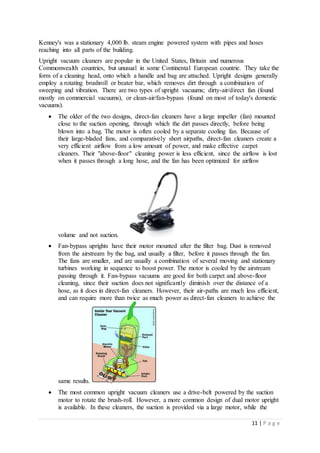 11 | P a g e
Kenney's was a stationary 4,000 lb. steam engine powered system with pipes and hoses
reaching into all parts of the building.
Upright vacuum cleaners are popular in the United States, Britain and numerous
Commonwealth countries, but unusual in some Continental European countrie. They take the
form of a cleaning head, onto which a handle and bag are attached. Upright designs generally
employ a rotating brushroll or beater bar, which removes dirt through a combination of
sweeping and vibration. There are two types of upright vacuums; dirty-air/direct fan (found
mostly on commercial vacuums), or clean-air/fan-bypass (found on most of today's domestic
vacuums).
 The older of the two designs, direct-fan cleaners have a large impeller (fan) mounted
close to the suction opening, through which the dirt passes directly, before being
blown into a bag. The motor is often cooled by a separate cooling fan. Because of
their large-bladed fans, and comparatively short airpaths, direct-fan cleaners create a
very efficient airflow from a low amount of power, and make effective carpet
cleaners. Their "above-floor" cleaning power is less efficient, since the airflow is lost
when it passes through a long hose, and the fan has been optimized for airflow
volume and not suction.
 Fan-bypass uprights have their motor mounted after the filter bag. Dust is removed
from the airstream by the bag, and usually a filter, before it passes through the fan.
The fans are smaller, and are usually a combination of several moving and stationary
turbines working in sequence to boost power. The motor is cooled by the airstream
passing through it. Fan-bypass vacuums are good for both carpet and above-floor
cleaning, since their suction does not significantly diminish over the distance of a
hose, as it does in direct-fan cleaners. However, their air-paths are much less efficient,
and can require more than twice as much power as direct-fan cleaners to achieve the
same results.
 The most common upright vacuum cleaners use a drive-belt powered by the suction
motor to rotate the brush-roll. However, a more common design of dual motor upright
is available. In these cleaners, the suction is provided via a large motor, while the
 