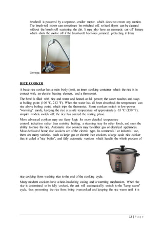 12 | P a g e
brushroll is powered by a separate, smaller motor, which does not create any suction.
The brush-roll motor can sometimes be switched off, so hard floors can be cleaned
without the brush-roll scattering the dirt. It may also have an automatic cut-off feature
which shuts the motor off if the brush-roll becomes jammed, protecting it from
damage.
RICE COOKER
A basic rice cooker has a main body (pot), an inner cooking container which the rice is in
contact with, an electric heating element, and a thermostat.
The bowl is filled with rice and water and heated at full power; the water reaches and stays
at boiling point (100 °C, 212 °F). When the water has all been absorbed, the temperature can
rise above boiling point, which trips the thermostat. Some cookers switch to low-power
"warming" mode, keeping the rice at a safe temperature of approximately 65 °C (150 °F);
simpler models switch off; the rice has entered the resting phase.
More advanced cookers may use fuzzy logic for more detailed temperature
control, induction rather than resistive heating, a steaming tray for other foods, and even the
ability to rinse the rice. Automatic rice cookers may be either gas or electrical appliances.
Most dedicated home rice cookers are of the electric type. In commercial or industrial use,
there are many varieties, such as large gas or electric rice cookers, a large-scale rice cooker
that is called a "rice boiler", and fully automatic versions which handle the whole process of
rice cooking from washing rice to the end of the cooking cycle.
Many modern cookers have a heat-insulating casing and a warming mechanism. When the
rice is determined to be fully cooked, the unit will automatically switch to the "keep warm"
cycle, thus preventing the rice from being overcooked and keeping the rice warm until it is
 