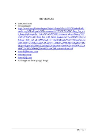 14 | P a g e
REFERENCES
 www.google.com
 www.quora.com
 https://www.google.com/imgres?imgurl=https%3A%2F%2Fupload.wiki
media.org%2Fwikipedia%2Fcommons%2F7%2F76%2FCeiling_fan_wit
h_lamp.jpg&imgrefurl=https%3A%2F%2Fcommons.wikimedia.org%2F
wiki%2FFile%3ACeiling_fan_with_lamp.jpg&docid=Aog7DjjZ74Hv3M
&tbnid=8I2J_ca3_eFDJM%3A&vet=10ahUKEwj8w96WrJXlAhWk73M
BHV2fDbYQMwhZKAkwCQ..i&w=4128&h=2294&bih=706&biw=153
6&q=wikipedia%20in%20ceiling%20fan&ved=0ahUKEwj8w96WrJXlA
hWk73MBHV2fDbYQMwhZKAkwCQ&iact=mrc&uact=8
 www.bijlibachao.com
 www.ndv.com
 www.djnjj.com
 All image are from google image
 