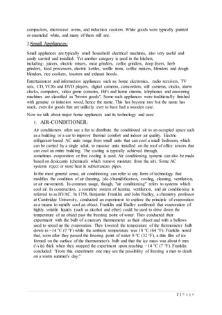 2 | P a g e
compactors, microwave ovens, and induction cookers. White goods were typically painted
or enameled white, and many of them still are.
2.Small Appliances:
Small appliances are typically small household electrical machines, also very useful and
easily carried and installed. Yet another category is used in the kitchen,
including: juicers, electric mixers, meat grinders, coffee grinders, deep fryers, herb
grinders, food processors, electric kettles, waffle irons, coffee makers, blenders and dough
blenders, rice cookers, toasters and exhaust hoods.
Entertainment and information appliances such as: home electronics, radio receivers, TV
sets, CD, VCRs and DVD players, digital cameras, camcorders, still cameras, clocks, alarm
clocks, computers, video game consoles, HiFi and home cinema, telephones and answering
machines are classified as "brown goods". Some such appliances were traditionally finished
with genuine or imitation wood, hence the name. This has become rare but the name has
stuck, even for goods that are unlikely ever to have had a wooden case.
Now we talk about major home appliances and its technology and uses:
1. AIR-CONDITIONER:
Air conditioners often use a fan to distribute the conditioned air to an occupied space such
as a building or a car to improve thermal comfort and indoor air quality. Electric
refrigerant-based AC units range from small units that can cool a small bedroom, which
can be carried by a single adult, to massive units installed on the roof of office towers that
can cool an entire building. The cooling is typically achieved through,
sometimes evaporation or free cooling is used. Air conditioning systems can also be made
based on desiccants (chemicals which remove moisture from the air). Some AC
systems reject or store heat in subterranean pipes.
In the most general sense, air conditioning can refer to any form of technology that
modifies the condition of air (heating, (de-) humidification, cooling, cleaning, ventilation,
or air movement). In common usage, though, "air conditioning" refers to systems which
cool air. In construction, a complete system of heating, ventilation, and air conditioning is
referred to as HVAC. In 1758, Benjamin Franklin and John Hadley, a chemistry professor
at Cambridge University, conducted an experiment to explore the principle of evaporation
as a means to rapidly cool an object. Franklin and Hadley confirmed that evaporation of
highly volatile liquids (such as alcohol and ether) could be used to drive down the
temperature of an object past the freezing point of water. They conducted their
experiment with the bulb of a mercury thermometer as their object and with a bellows
used to speed up the evaporation. They lowered the temperature of the thermometer bulb
down to −14 °C (7 °F) while the ambient temperature was 18 °C (64 °F). Franklin noted
that, soon after they passed the freezing point of water 0 °C (32 °F), a thin film of ice
formed on the surface of the thermometer's bulb and that the ice mass was about 6 mm
(1⁄4 in) thick when they stopped the experiment upon reaching −14 °C (7 °F). Franklin
concluded: "From this experiment one may see the possibility of freezing a man to death
on a warm summer's day."
 