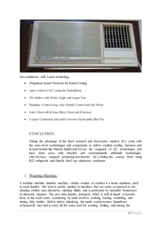 3 | P a g e
Air-conditioner with Latest technology
 Ubiquitous Sensor Network for Smart Cooling
 App Control of ACs using the Smartphone
 4D Airflow with Wider Angle and Larger Fan
 Humidity Control using Auto Humid Control and Dry Mode
 Auto Clean with iClean, Blow Clean and iCleanser
 Copper Condenser and Anti-Corrosive Hydrophilic Blue Fin
CONCLUSION:
Taking the advantage of the latest research and discoveries, modern ACs come with
the state-of-art technologies and components to deliver comfort cooling. Japanese and
Korean brands like Hitachi, Daikin and LG are the vanguard of AC technologies and
have done away with obsolete and environmentally unfriendly technologies.
Like LG have stopped producing non-inverter ACs, Daikin has ceased from using
R22 refrigerant and Hitachi don’t use aluminum condenser .
2. Washing Machine :
A washing machine (laundry machine, clothes washer, or washer) is a home appliance used
to wash laundry. The term is mostly applied to machines that use water as opposed to dry
cleaning (which uses alternative cleaning fluids, and is performed by specialist businesses)
or ultrasonic cleaners. The user adds laundry detergent, which is sold in liquid or powder
form, to the wash water. Laundering by hand involves soaking, beating, scrubbing, and
rinsing dirty textiles. Before indoor plumbing, the maids washerwoman (laundress)
or housewife also had to carry all the water used for washing, boiling, and rinsing the
 