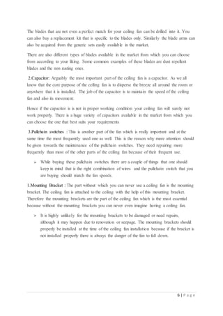 6 | P a g e
The blades that are not even a perfect match for your ceiling fan can be drilled into it. You
can also buy a replacement kit that is specific to the blades only. Similarly the blade arms can
also be acquired from the generic sets easily available in the market.
There are also different types of blades available in the market from which you can choose
from according to your liking. Some common examples of these blades are dust repellent
blades and the non rusting ones.
2.Capacitor: Arguably the most important part of the ceiling fan is a capacitor. As we all
know that the core purpose of the ceiling fan is to disperse the breeze all around the room or
anywhere that it is installed. The job of the capacitor is to maintain the speed of the ceiling
fan and also its movement.
Hence if the capacitor is is not in proper working condition your ceiling fan will surely not
work properly. There is a huge variety of capacitors available in the market from which you
can choose the one that best suits your requirements
3.Pullchain switches : This is another part of the fan which is really important and at the
same time the most frequently used one as well. This is the reason why more attention should
be given towards the maintenance of the pullchain switches. They need repairing more
frequently than most of the other parts of the ceiling fan because of their frequent use.
 While buying these pullchain switches there are a couple of things that one should
keep in mind that is the right combination of wires and the pullchain switch that you
are buying should match the fan speeds.
1.Mounting Bracket : The part without which you can never use a ceiling fan is the mounting
bracket. The ceiling fan is attached to the ceiling with the help of this mounting bracket.
Therefore the mounting brackets are the part of the ceiling fan which is the most essential
because without the mounting brackets you can never even imagine having a ceiling fan.
 It is highly unlikely for the mounting brackets to be damaged or need repairs,
although it may happen due to renovation or seepage. The mounting brackets should
properly be installed at the time of the ceiling fan installation because if the bracket is
not installed properly there is always the danger of the fan to fall down.
 