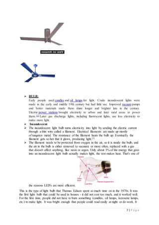 7 | P a g e
 BULB:
Early people used candles and oil lamps for light. Crude incandescent lights were
made in the early and middle 19th century but had little use. Improved vacuum pumps
and better materials made them shine longer and brighter late in the century.
Electric power stations brought electricity to urban and later rural areas to power
them. [2] Later gas discharge lights, including fluorescent lights, use less electricity to
make more light.
 Incandescent
 The incandescent light bulb turns electricity into light by sending the electric current
through a thin wire called a filament. Electrical filaments are made up mostly
of tungsten metal. The resistance of the filament heats the bulb up. Eventually the
filament gets so hot that it glows, producing light.[3]
 The filament needs to be protected from oxygen in the air, so it is inside the bulb, and
the air in the bulb is either removed (a vacuum) or more often, replaced with a gas
that doesn't affect anything, like neon or argon. Only about 3% of the energy that goes
into an incandescent light bulb actually makes light, the rest makes heat. That's one of
the reasons LED's are more efficient.
This is the type of light bulb that Thomas Edison spent so much time on in the 1870s. It was
the first light bulb that could be used in houses - it did not cost too much, and it worked well.
For the first time, people did not have to burn something (candles, oil lamps, kerosene lamps,
etc.) to make light. It was bright enough that people could read easily at night or do work. It
 