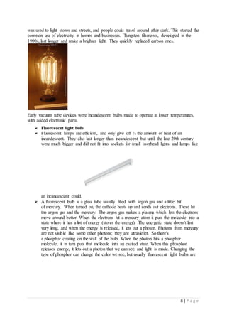 8 | P a g e
was used to light stores and streets, and people could travel around after dark. This started the
common use of electricity in homes and businesses. Tungsten filaments, developed in the
1900s, last longer and make a brighter light. They quickly replaced carbon ones.
Early vacuum tube devices were incandescent bulbs made to operate at lower temperatures,
with added electronic parts.
 Fluorescent light bulb
 Fluorescent lamps are efficient, and only give off ¼ the amount of heat of an
incandescent. They also last longer than incandescent but until the late 20th century
were much bigger and did not fit into sockets for small overhead lights and lamps like
an incandescent could.
 A fluorescent bulb is a glass tube usually filled with argon gas and a little bit
of mercury. When turned on, the cathode heats up and sends out electrons. These hit
the argon gas and the mercury. The argon gas makes a plasma which lets the electrons
move around better. When the electrons hit a mercury atom it puts the molecule into a
state where it has a lot of energy (stores the energy). The energetic state doesn't last
very long, and when the energy is released, it lets out a photon. Photons from mercury
are not visible like some other photons; they are ultraviolet. So there's
a phosphor coating on the wall of the bulb. When the photon hits a phosphor
molecule, it in turn puts that molecule into an excited state. When this phosphor
releases energy, it lets out a photon that we can see, and light is made. Changing the
type of phosphor can change the color we see, but usually fluorescent light bulbs are
 