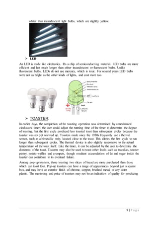 9 | P a g e
whiter than incandescent light bulbs, which are slightly yellow.
 LED
An LED is made like electronics. It's a chip of semiconducting material. LED bulbs are more
efficient and last much longer than either incandescent or fluorescent bulbs. Unlike
fluorescent bulbs, LEDs do not use mercury, which is toxic. For several years LED bulbs
were not as bright as the other kinds of lights, and cost more too.
 TOASTER:
In earlier days, the completion of the toasting operation was determined by a mechanical
clockwork timer; the user could adjust the running time of the timer to determine the degree
of toasting, but the first cycle produced less toasted toast than subsequent cycles because the
toaster was not yet warmed up. Toasters made since the 1930s frequently use a thermal
sensor, such as a bimetallic strip, located close to the toast. This allows the first cycle to run
longer than subsequent cycles. The thermal device is also slightly responsive to the actual
temperature of the toast itself. Like the timer, it can be adjusted by the user to determine the
doneness of the toast. Toasters may also be used to toast other foods such as teacakes, toaster
pastry, potato waffles and crumpets, though resultant accumulation of fat and sugar inside the
toaster can contribute to its eventual failure.
Among pop-up toasters, those toasting two slices of bread are more purchased than those
which can toast four. Pop-up toasters can have a range of appearances beyond just a square
box, and may have an exterior finish of chrome, copper, brushed metal, or any color
plastic. The marketing and price of toasters may not be an indication of quality for producing
 