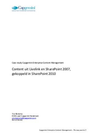 Case study Capgemini Enterprise Content Management

Content uit Livelink en SharePoint 2007,
gekoppeld in SharePoint 2010

Yvo Booisma
ECM Lead Capgemini Nederland
yvo.booisma@capgemini.com
06-52159343

Capgemini Enterprise Content Management – The way we do IT

 