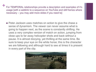 + For TEMPORAL relationships provide a description and examples of it’s
usage [with a weblink to a sequence on YouTube and still frames where
necessary – you may add more slides if you need to]
 Peter Jackson uses matches on action to give the chase a
sense of dynamism. The viewer can never assume what is
going to happen next, as the scene is constantly shifting. He
uses a very complex version of match on action, jumping from
close ups to far away helicopter shots and back without a
pause. It is almost dizzying, yet thrilling at the same time. Be
sure to keep your eye on the white horse; this is the character
we are following and although hard to see at times it is present
in every part of the clip.
 