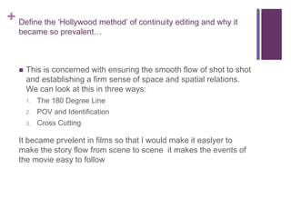 + Define the ‘Hollywood method’ of continuity editing and why it
became so prevalent…
 This is concerned with ensuring the smooth flow of shot to shot
and establishing a firm sense of space and spatial relations.
We can look at this in three ways:
1. The 180 Degree Line
2. POV and Identification
3. Cross Cutting
It became prvelent in films so that I would make it easlyer to
make the story flow from scene to scene it makes the events of
the movie easy to follow
 