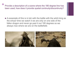 + Provide a description of a scene where the 180 degree line has
been used, how does it provide spatial continuity/discontinuity?
 A exsample of this is in lotr with the battle with the witch king as
the entuer time we watch it we are only on one side of the
fallen dragon and never go past it out 180 degrees so we
always now where we are on the battlefield.
 