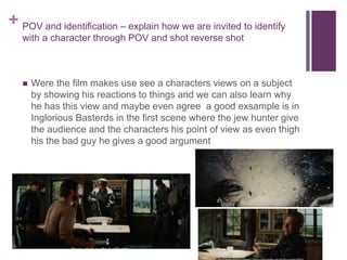 + POV and identification – explain how we are invited to identify
with a character through POV and shot reverse shot
 Were the film makes use see a characters views on a subject
by showing his reactions to things and we can also learn why
he has this view and maybe even agree a good exsample is in
Inglorious Basterds in the first scene where the jew hunter give
the audience and the characters his point of view as even thigh
his the bad guy he gives a good argument
 
