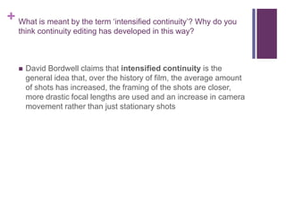 + What is meant by the term ‘intensified continuity’? Why do you
think continuity editing has developed in this way?
 David Bordwell claims that intensified continuity is the
general idea that, over the history of film, the average amount
of shots has increased, the framing of the shots are closer,
more drastic focal lengths are used and an increase in camera
movement rather than just stationary shots
 