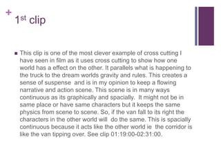 +
1st clip
 This clip is one of the most clever example of cross cutting I
have seen in film as it uses cross cutting to show how one
world has a effect on the other. It parallels what is happening to
the truck to the dream worlds gravity and rules. This creates a
sense of suspense and is in my opinion to keep a flowing
narrative and action scene. This scene is in many ways
continuous as its graphically and spacially. It might not be in
same place or have same characters but it keeps the same
physics from scene to scene. So, if the van fall to its right the
characters in the other world will do the same. This is spacially
continuous because it acts like the other world ie the corridor is
like the van tipping over. See clip 01:19:00-02:31:00.
 