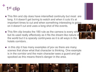 +
1st clip
 This film and clip does have intensified continuity but most are
long. It it doesn't get boring to watch and when it cuts it’s at
important times to cut and when something interesting is going
on it doesn't cut and uses a long shot of the events.
 This film clip breaks the 180 rule as the camera is every where
but its used really effectively as it fits the dream like nature of
the world but it is spacely continywes as it is all ways in the
hotels corridors .
 in this clip it has many examples of pov as there are many
scenes that show what that character is thinking. One example
is in the corridor and the main character sees a guard and get
spooked as this means there's danger in the area.
 