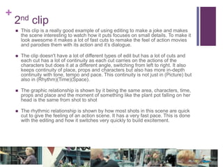 +
2nd clip
 This clip is a really good example of using editing to make a joke and makes
the scene interesting to watch how it puts focuses on small details. To make it
look awesome it makes a lot of fast cuts to remake the feel of action movies
and parodies them with its action and it’s dialogue.
 The clip doesn't have a lot of different types of edit but has a lot of cuts and
each cut has a lot of continuity as each cut carries on the actions of the
characters but does it at a different angle, switching from left to right. It also
keeps continuity of place, props and characters but also has more in-depth
continuity with tone, tempo and pace. This continuity is not just in (Picture) but
also in (Rhythm)(Time)(Space).
 The graphic relationship is shown by it being the same area, characters, time,
props and place and the moment of something like the plant pot falling on her
head is the same from shot to shot
 The rhythmic relationship is shown by how most shots in this scene are quick
cut to give the feeling of an action scene. It has a very fast pace. This is done
with the editing and how it switches very quickly to build excitement.
 