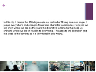 +
In this clip it breaks the 180 degree rule as, instead of filming from one angle, it
jumps everywhere and changes focus from character to character. However, we
still know where we are as there are the distinctive landmarks that keep us
knowing where we are in relation to everything. This adds to the confusion and
this adds to the comedy as it is very random and wacky.
 