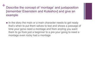 + Describe the concept of ‘montage’ and juxtaposition
[remember Eisenstein and Kuleshov] and give an
example
 In the story the main or a main character needs to get ready
that’s when to put them selves to test and shows a passage of
time your gona need a montage and from anyting you want
them to go from just a beginner to a pro your going to need a
montage even rocky had a montage
 