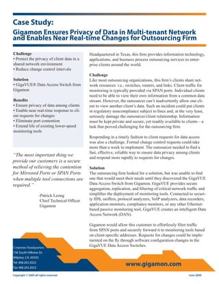 Case Study:
Gigamon Ensures Privacy of Data in Multi-tenant Network
and Enables Near Real-time Changes for Outsourcing Firm

Challenge                                        Headquartered in Texas, this firm provides information technology,
• Protect the privacy of client data in a        applications, and business process outsourcing services to enter-
shared network environment                       prise clients around the world.
• Reduce change control intervals
                                                 Challenge
Solution                                         Like most outsourcing organizations, this firm’s clients share net-
• GigaVUE® Data Access Switch from               work resources: i.e., switches, routers, and links. Client traffic for
Gigamon                                          monitoring is typically provided via SPAN ports. Individual clients
                                                 need to be able to view their own information from a common data
Benefits                                         stream. However, the outsourcer can’t inadvertently allow one cli-
• Ensure privacy of data among clients           ent to view another client’s data. Such an incident could put clients
• Enable near real-time response to cli-         in regulatory noncompliance subject to fines and, at the very least,
ent requests for changes                         seriously damage the outsourcer/client relationship. Information
• Eliminate port contention                      must be kept private and secure, yet readily available to clients—a
• Extend life of existing lower-speed            task that proved challenging for the outsourcing firm.
monitoring tools
                                                 Responding in a timely fashion to client requests for data access
                                                 was also a challenge. Formal change control requests could take
                                                 more than a week to implement. The outsourcer needed to find a
                                                 fast, effective, reliable way to ensure data privacy among clients
“The most important thing we
                                                 and respond more rapidly to requests for changes.
provide our customers is a secure
method of relieving the contention               Solution
for Mirrored Ports or SPAN Ports                 The outsourcing firm looked for a solution, but was unable to find
when multiple tool connections are               one that would meet their needs until they discovered the GigaVUE
required.”                                       Data Access Switch from Gigamon. GigaVUE provides secure
                                                 aggregation, replication, and filtering of critical network traffic and
                      -Patrick Leong             simplifies the deployment of monitoring tools. Connected to securi-
                       Chief Technical Officer   ty IDS, sniffers, protocol analyzers, VoIP analyzers, data recorders,
                       Gigamon                   application monitors, compliance monitors, or any other Ethernet-
                                                 based passive monitoring tool, GigaVUE creates an intelligent Data
                                                 Access Network (DAN).

                                                 Gigamon would allow this customer to effortlessly filter traffic
                                                 from SPAN ports and securely forward it to monitoring tools based
                                                 on client-specific addresses. Requests for changes could be imple-
                                                 mented on the fly through software configuration changes in the
Corporate Headquarters
                                                 GigaVUE Data Access Switches.
736 South Hillview Dr.
Milpitas, CA ,95035
Tel: 408.263.2022
Fax 408.263.2023
                                                                       www.gigamon.com
Copyright © 2009 all rights reserved                                                                         June 2009
 
