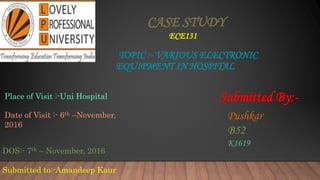 CASE STUDY
ECE131
TOPIC :- VARIOUS ELECTRONIC
EQUIPMENT IN HOSPITAL
DOS:- 7th – November, 2016
Submitted to:-Amandeep Kaur
Submitted By:-
Pushkar
B52
K1619
Place of Visit :-Uni Hospital
Date of Visit :- 6th –November,
2016
 
