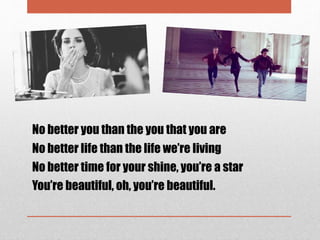 No better you than the you that you are
No better life than the life we’re living
No better time for your shine, you’re a star
You’re beautiful, oh, you’re beautiful.
 