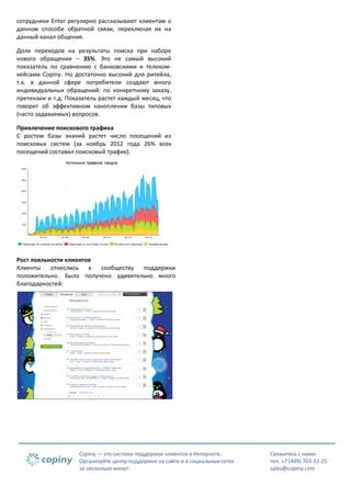 сотрудники Enter регулярно рассказывают клиентам о
данном способе обратной связи, переключая их на
данный канал общения.
Доля переходов на результаты поиска при наборе
нового обращения – 35%. Это не самый высокий
показатель по сравнению с банковскими и телекомкейсами Copiny. Но достаточно высокий для ритейла,
т.к. в данной сфере потребители создают много
индивидуальных обращений: по конкретному заказу,
претензии и т.д. Показатель растет каждый месяц, что
говорит об эффективном накоплении базы типовых
(часто задаваемых) вопросов.
Привлечение поискового трафика
С ростом базы знаний растет число посещений из
поисковых систем (за ноябрь 2012 года 26% всех
посещений составил поисковый трафик).

Рост лояльности клиентов
Клиенты
отнеслись
к
сообществу
поддержки
положительно. Было получено удивительно много
благодарностей:

Copiny — это система поддержки клиентов в Интернете.
Организуйте центр поддержки на сайте и в социальных сетях
за несколько минут.

Свяжитесь с нами:
тел. +7 (499) 703-33-25
sales@copiny.com

 